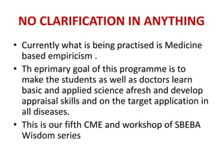 NO CLARIFICATION IN ANYTHING
• Currently what is being practised is Medicine
based empiricism .
• Th eprimary goal of this programme is to
make the students as well as doctors learn
basic and applied science afresh and develop
appraisal skills and on the target application in
all diseases.
• This is our fifth CME and workshop of SBEBA
Wisdom series
 