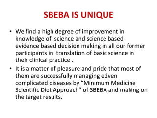 SBEBA IS UNIQUE
• We find a high degree of improvement in
knowledge of science and science based
evidence based decision making in all our former
participants in translation of basic science in
their clinical practice .
• It is a matter of pleasure and pride that most of
them are successfully managing edven
complicated diseases by “Minimum Medicine
Scientific Diet Approach” of SBEBA and making on
the target results.
 