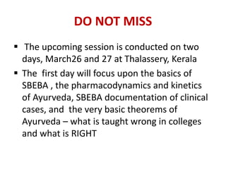 DO NOT MISS
 The upcoming session is conducted on two
days, March26 and 27 at Thalassery, Kerala
 The first day will focus upon the basics of
SBEBA , the pharmacodynamics and kinetics
of Ayurveda, SBEBA documentation of clinical
cases, and the very basic theorems of
Ayurveda – what is taught wrong in colleges
and what is RIGHT
 