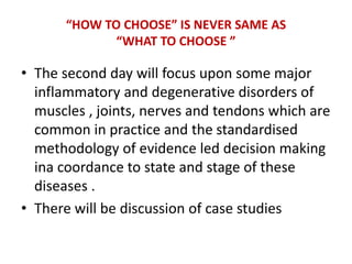 “HOW TO CHOOSE” IS NEVER SAME AS
“WHAT TO CHOOSE ”
• The second day will focus upon some major
inflammatory and degenerative disorders of
muscles , joints, nerves and tendons which are
common in practice and the standardised
methodology of evidence led decision making
ina coordance to state and stage of these
diseases .
• There will be discussion of case studies
 