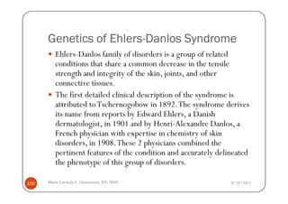 Ehlers-
      Genetics of Ehlers-Danlos Syndrome
         Ehlers-Danlos family of disorders is a group of related
         conditions that share a common decrease in the tensile
         strength and integrity of the skin, joints, and other
         connective tissues.
         The first detailed clinical description of the syndrome is
         attributed to Tschernogobow in 1892. The syndrome derives
         its name from reports by Edward Ehlers, a Danish
         dermatologist, in 1901 and by Henri-Alexandre Danlos, a
         French physician with expertise in chemistry of skin
         disorders, in 1908. These 2 physicians combined the
         pertinent features of the condition and accurately delineated
         the phenotype of this group of disorders.

100   Maria Carmela L. Domocmat, RN, MSN                        8/24/2011
 