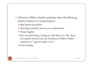 All forms of Ehlers-Danlos syndrome share the following
         primary features to varying degrees:
             Skin hyperextensibility
             Joint hypermobility and excessive dislocations
             Tissue fragility
             Poor wound healing, leading to wide thin scars: The classic
             description of abnormal scar formation in Ehlers-Danlos
             syndrome is "cigarette paper scars."
             Easy bruising



103   Maria Carmela L. Domocmat, RN, MSN                              8/24/2011
 