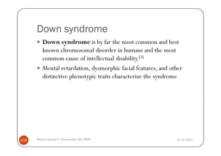 Down syndrome
         Down syndrome is by far the most common and best
         known chromosomal disorder in humans and the most
         common cause of intellectual disability.[3]
         Mental retardation, dysmorphic facial features, and other
         distinctive phenotypic traits characterize the syndrome




106   Maria Carmela L. Domocmat, RN, MSN                       8/24/2011
 