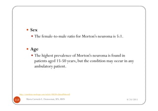 Sex
                        The female-to-male ratio for Morton's neuroma is 5:1.

                   Age
                        The highest prevalence of Morton's neuroma is found in
                        patients aged 15-50 years, but the condition may occur in any
                        ambulatory patient.




      http://emedicine.medscape.com/article/308284-clinical#showall

113           Maria Carmela L. Domocmat, RN, MSN                                8/24/2011
 