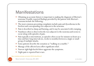 Manifestations
                   Obtaining an accurate history is important to making the diagnosis of Morton's
                   neuroma. Possible reported findings provided by the patient with Morton's
                   neuroma include the following:
                   The most common presenting complaints include pain and dysesthesias in the
                   forefoot and corresponding toes adjacent to the neuroma.
                   Pain is described as sharp and burning, and it may be associated with cramping.
                   Numbness often is observed in the toes adjacent to the neuroma and seems to
                   occur along with episodes of pain.
                   Pain typically is intermittent, as episodes often occur for minutes to hours at a
                   time and have long intervals (ie, weeks to months) between a single or small
                   group of multiple attacks.
                   Some patients describe the sensation as "walking on a marble."
                   Massage of the affected area offers significant relief.
                   Narrow tight high-heeled shoes aggravate the symptoms.
                   Night pain is reported but is rare.
      http://emedicine.medscape.com/article/308284-clinical#showall

115           Maria Carmela L. Domocmat, RN, MSN                                            8/24/2011
 
