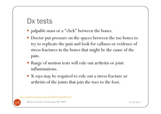 Dx tests
                   palpable mass or a "click" between the bones.
                   Doctor put pressure on the spaces between the toe bones to
                   try to replicate the pain and look for calluses or evidence of
                   stress fractures in the bones that might be the cause of the
                   pain.
                   Range of motion tests will rule out arthritis or joint
                   inflammations.
                   X-rays may be required to rule out a stress fracture or
                   arthritis of the joints that join the toes to the foot.

      http://emedicine.medscape.com/article/308284-clinical#showall

116           Maria Carmela L. Domocmat, RN, MSN                           8/24/2011
 