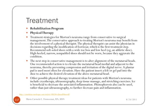 Treatment
                   Rehabilitation Program
                   Physical Therapy
                   Treatment strategies for Morton's neuroma range from conservative to surgical
                   management. The conservative approach to treating Morton's neuroma may benefit from
                   the involvement of a physical therapist. The physical therapist can assist the physician in
                   decisions regarding the modification of footwear, which is the first treatment step.
                   Recommend soft-soled shoes with a wide toe box and low heel (eg, an athletic shoe).
                   High-heeled, narrow, nonpadded shoes should not be worn, because they aggravate the
                   condition.
                   The next step in conservative management is to alter alignment of the metatarsal heads.
                   One recommended action is to elevate the metatarsal head medial and adjacent to the
                   neuroma, thereby preventing compression and irritation of the digital nerve. A plantar
                   pad is used most often for elevation. Have the patient insert a felt or gel pad into the
                   shoe to achieve the desired elevation of the above metatarsal head.
                   Other possible physical therapy treatment ideas for patients with Morton's neuroma
                   include cryotherapy, ultrasonography, deep tissue massage, and stretching exercises. Ice
                   is beneficial to decrease the associated inflammation. Phonophoresis also can be used,
                   rather than just ultrasonography, to further decrease pain and inflammation.
      http://emedicine.medscape.com/article/308284-clinical#showall

117           Maria Carmela L. Domocmat, RN, MSN                                                    8/24/2011
 