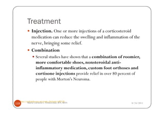 Treatment
                  Injection. One or more injections of a corticosteroid
                  medication can reduce the swelling and inflammation of the
                  nerve, bringing some relief.
                  Combination
                      Several studies have shown that a combination of roomier,
                      more comfortable shoes, nonsteroidal anti-
                      inflammatory medication, custom foot orthoses and
                      cortisone injections provide relief in over 80 percent of
                      people with Morton's Neuroma.



      http://orthoinfo.aaos.org/topic.cfm?topic=a00158
119          Maria Carmela L. Domocmat, RN, MSN                           8/24/2011
 