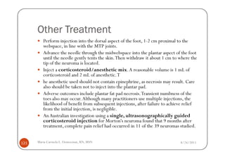 Other Treatment
         Perform injection into the dorsal aspect of the foot, 1-2 cm proximal to the
         webspace, in line with the MTP joints.
         Advance the needle through the midwebspace into the plantar aspect of the foot
         until the needle gently tents the skin. Then withdraw it about 1 cm to where the
         tip of the neuroma is located.
         Inject a corticosteroid/anesthetic mix. A reasonable volume is 1 mL of
         corticosteroid and 2 mL of anesthetic. T
         he anesthetic used should not contain epinephrine, as necrosis may result. Care
         also should be taken not to inject into the plantar pad.
         Adverse outcomes include plantar fat pad necrosis. Transient numbness of the
         toes also may occur. Although many practitioners use multiple injections, the
         likelihood of benefit from subsequent injections, after failure to achieve relief
         from the initial injection, is negligible.
         An Australian investigation using a single, ultrasonographically guided
         corticosteroid injection for Morton's neuroma found that 9 months after
         treatment, complete pain relief had occurred in 11 of the 39 neuromas studied.


121   Maria Carmela L. Domocmat, RN, MSN                                         8/24/2011
 