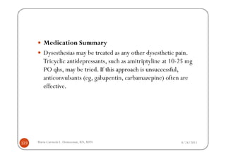 Medication Summary
         Dysesthesias may be treated as any other dysesthetic pain.
         Tricyclic antidepressants, such as amitriptyline at 10-25 mg
         PO qhs, may be tried. If this approach is unsuccessful,
         anticonvulsants (eg, gabapentin, carbamazepine) often are
         effective.




123   Maria Carmela L. Domocmat, RN, MSN                        8/24/2011
 