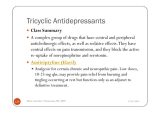 Tricyclic Antidepressants
         Class Summary
         A complex group of drugs that have central and peripheral
         anticholinergic effects, as well as sedative effects. They have
         central effects on pain transmission, and they block the active
         re-uptake of norepinephrine and serotonin.
         Amitriptyline (Elavil)
             Analgesic for certain chronic and neuropathic pain. Low doses,
             10-25 mg qhs, may provide pain relief from burning and
             tingling occurring at rest but function only as an adjunct to
             definitive treatment.


124   Maria Carmela L. Domocmat, RN, MSN                             8/24/2011
 
