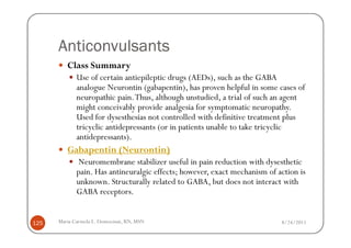 Anticonvulsants
         Class Summary
             Use of certain antiepileptic drugs (AEDs), such as the GABA
             analogue Neurontin (gabapentin), has proven helpful in some cases of
             neuropathic pain. Thus, although unstudied, a trial of such an agent
             might conceivably provide analgesia for symptomatic neuropathy.
             Used for dysesthesias not controlled with definitive treatment plus
             tricyclic antidepressants (or in patients unable to take tricyclic
             antidepressants).
         Gabapentin (Neurontin)
             Neuromembrane stabilizer useful in pain reduction with dysesthetic
             pain. Has antineuralgic effects; however, exact mechanism of action is
             unknown. Structurally related to GABA, but does not interact with
             GABA receptors.


125   Maria Carmela L. Domocmat, RN, MSN                                   8/24/2011
 