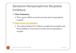 Serotonin-
      Serotonin-Norepinephrine Reuptake
      Inhibitors
         Class Summary
             These agents inhibit neuronal serotonin and norepinephrine
             reuptake.
         Duloxetine (Cymbalta)
              Description Indicated for diabetic peripheral neuropathic pain.
             Potent inhibitor of neuronal serotonin and norepinephrine
             reuptake




127   Maria Carmela L. Domocmat, RN, MSN                              8/24/2011
 