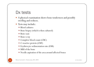 Dx tests
        A physical examination shows bone tenderness and possibly
        swelling and redness.
        Tests may include:
            Blood cultures
            Bone biopsy (which is then cultured)
            Bone scan
            Bone x-ray
            Complete blood count (CBC)
            C-reactive protein (CRP)
            Erythrocyte sedimentation rate (ESR)
            MRI of the bone
            Needle aspiration of the area around affected bones


13   Maria Carmela L. Domocmat, RN, MSN                             8/24/2011
 