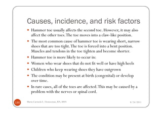 Causes, incidence, and risk factors
         Hammer toe usually affects the second toe. However, it may also
         affect the other toes. The toe moves into a claw-like position.
         The most common cause of hammer toe is wearing short, narrow
         shoes that are too tight. The toe is forced into a bent position.
         Muscles and tendons in the toe tighten and become shorter.
         Hammer toe is more likely to occur in:
         Women who wear shoes that do not fit well or have high heels
         Children who keep wearing shoes they have outgrown
         The condition may be present at birth (congenital) or develop
         over time.
         In rare cases, all of the toes are affected. This may be caused by a
         problem with the nerves or spinal cord.

130   Maria Carmela L. Domocmat, RN, MSN                              8/24/2011
 