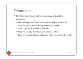 Treatment
         The following changes in footwear may help relieve
         symptoms:
             Wear the right size shoes or shoes with wide toe boxes for
             comfort, and to avoid making hammer toe worse.
             Avoid high heels as much as possible.
             Wear soft insoles to relieve pressure on the toe.
             Protect the joint that is sticking out with corn pads or felt pads




138   Maria Carmela L. Domocmat, RN, MSN                                 8/24/2011
 