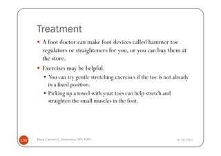 Treatment
         A foot doctor can make foot devices called hammer toe
         regulators or straighteners for you, or you can buy them at
         the store.
         Exercises may be helpful.
             You can try gentle stretching exercises if the toe is not already
             in a fixed position.
             Picking up a towel with your toes can help stretch and
             straighten the small muscles in the foot.




139   Maria Carmela L. Domocmat, RN, MSN                                8/24/2011
 