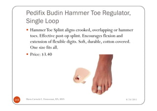 Pedifix Budin Hammer Toe Regulator,
      Single Loop
         Hammer Toe Splint aligns crooked, overlapping or hammer
         toes. Effective post-op splint. Encourages flexion and
         extension of flexible digits. Soft, durable, cotton covered.
         One size fits all.
         Price: $3.40




143   Maria Carmela L. Domocmat, RN, MSN                        8/24/2011
 