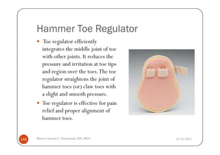 Hammer Toe Regulator
         Toe regulator efficiently
         integrates the middle joint of toe
         with other joints. It reduces the
         pressure and irritation at toe tips
         and region over the toes. The toe
         regulator straightens the joint of
         hammer toes (or) claw toes with
         a slight and smooth pressure.
         Toe regulator is effective for pain
         relief and proper alignment of
         hammer toes.


146   Maria Carmela L. Domocmat, RN, MSN       8/24/2011
 