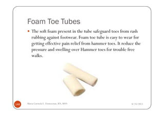 Foam Toe Tubes
         The soft foam present in the tube safeguard toes from rash
         rubbing against footwear. Foam toe tube is easy to wear for
         getting effective pain relief from hammer toes. It reduce the
         pressure and swelling over Hammer toes for trouble free
         walks.




148   Maria Carmela L. Domocmat, RN, MSN                        8/24/2011
 