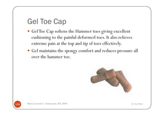 Gel Toe Cap
         Gel Toe Cap softens the Hammer toes giving excellent
         cushioning to the painful deformed toes. It also relieves
         extreme pain at the top and tip of toes effectively.
         Gel maintains the spongy comfort and reduces pressure all
         over the hammer toe.




149   Maria Carmela L. Domocmat, RN, MSN                      8/24/2011
 