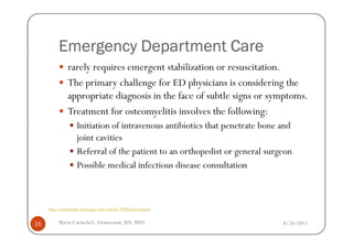 Emergency Department Care
               rarely requires emergent stabilization or resuscitation.
               The primary challenge for ED physicians is considering the
               appropriate diagnosis in the face of subtle signs or symptoms.
               Treatment for osteomyelitis involves the following:
                   Initiation of intravenous antibiotics that penetrate bone and
                   joint cavities
                   Referral of the patient to an orthopedist or general surgeon
                   Possible medical infectious disease consultation



     http://emedicine.medscape.com/article/785020-treatment


15        Maria Carmela L. Domocmat, RN, MSN                                 8/24/2011
 
