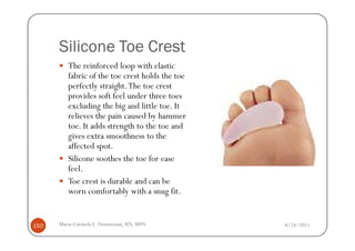 Silicone Toe Crest
         The reinforced loop with elastic
         fabric of the toe crest holds the toe
         perfectly straight. The toe crest
         provides soft feel under three toes
         excluding the big and little toe. It
         relieves the pain caused by hammer
         toe. It adds strength to the toe and
         gives extra smoothness to the
         affected spot.
         Silicone soothes the toe for ease
         feel.
         Toe crest is durable and can be
         worn comfortably with a snug fit.


150   Maria Carmela L. Domocmat, RN, MSN         8/24/2011
 