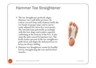 Hammer Toe Straightener

         The toe Straightener perfectly aligns
         Hammer toes with little pressure. Its
         cotton-covered loop with elasticity holds the
         toe firmly in proper place and it can be
         easily adjusted for stress free movements.
         The smooth foam pad molds accordingly
         with the foot shape and renders superior
         cushioning at the bottom of the feet. It also
         stops the pain caused by hammer toes. The
         hook closure present in the toe straightener
         pulls down and aligns the deformed toes to
         keep you always smiling.
         Hammer toe Straightener assists for healthy
         feet by strengthening the toes and forefoot
         muscles.


153   Maria Carmela L. Domocmat, RN, MSN                 8/24/2011
 