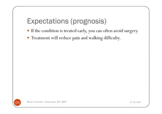 (prognosis)
      Expectations (prognosis)
         If the condition is treated early, you can often avoid surgery.
         Treatment will reduce pain and walking difficulty.




155   Maria Carmela L. Domocmat, RN, MSN                          8/24/2011
 
