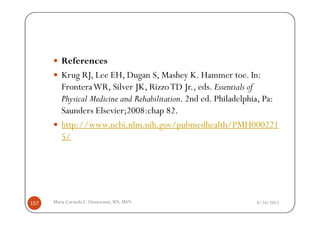References
         Krug RJ, Lee EH, Dugan S, Mashey K. Hammer toe. In:
         FronteraWR, Silver JK, Rizzo TD Jr., eds. Essentials of
         Physical Medicine and Rehabilitation. 2nd ed. Philadelphia, Pa:
         Saunders Elsevier;2008:chap 82.
         http://www.ncbi.nlm.nih.gov/pubmedhealth/PMH000221
         5/




157   Maria Carmela L. Domocmat, RN, MSN                         8/24/2011
 
