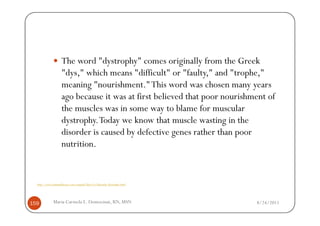 The word "dystrophy" comes originally from the Greek
                    "dys," which means "difficult" or "faulty," and "trophe,"
                    meaning "nourishment." This word was chosen many years
                    ago because it was at first believed that poor nourishment of
                    the muscles was in some way to blame for muscular
                    dystrophy. Today we know that muscle wasting in the
                    disorder is caused by defective genes rather than poor
                    nutrition.


  http://www.humanillnesses.com/original/Men-Os/Muscular-Dystrophy.html




159           Maria Carmela L. Domocmat, RN, MSN                           8/24/2011
 