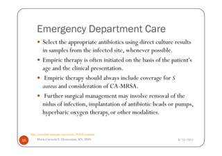 Emergency Department Care
               Select the appropriate antibiotics using direct culture results
               in samples from the infected site, whenever possible.
               Empiric therapy is often initiated on the basis of the patient's
               age and the clinical presentation.
                Empiric therapy should always include coverage for S
               aureus and consideration of CA-MRSA.
                Further surgical management may involve removal of the
               nidus of infection, implantation of antibiotic beads or pumps,
               hyperbaric oxygen therapy, or other modalities.


     http://emedicine.medscape.com/article/785020-treatment

16        Maria Carmela L. Domocmat, RN, MSN                            8/24/2011
 