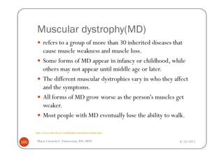 Muscular dystrophy(MD)
            refers to a group of more than 30 inherited diseases that
            cause muscle weakness and muscle loss.
            Some forms of MD appear in infancy or childhood, while
            others may not appear until middle age or later.
            The different muscular dystrophies vary in who they affect
            and the symptoms.
            All forms of MD grow worse as the person's muscles get
            weaker.
            Most people with MD eventually lose the ability to walk.

      http://www.nlm.nih.gov/medlineplus/musculardystrophy.html


160    Maria Carmela L. Domocmat, RN, MSN                         8/24/2011
 