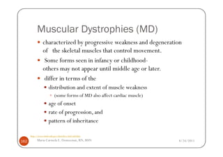 Muscular Dystrophies (MD)
                characterized by progressive weakness and degeneration
                of the skeletal muscles that control movement.
                 Some forms seen in infancy or childhood-
                others may not appear until middle age or later.
                 differ in terms of the
                      distribution and extent of muscle weakness
                           (some forms of MD also affect cardiac muscle)
                      age of onset
                      rate of progression, and
                      pattern of inheritance

      http://www.ninds.nih.gov/disorders/md/md.htm

162        Maria Carmela L. Domocmat, RN, MSN                              8/24/2011
 