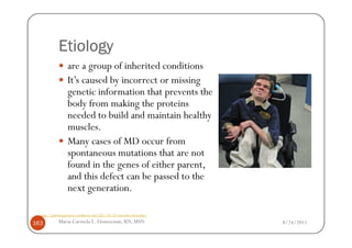 Etiology
                   are a group of inherited conditions
                   It’s caused by incorrect or missing
                   genetic information that prevents the
                   body from making the proteins
                   needed to build and maintain healthy
                   muscles.
                   Many cases of MD occur from
                   spontaneous mutations that are not
                   found in the genes of either parent,
                   and this defect can be passed to the
                   next generation.

  http://pathologyproject.wordpress.com/2011/04/24/muscular-dystrophy/

163          Maria Carmela L. Domocmat, RN, MSN                          8/24/2011
 