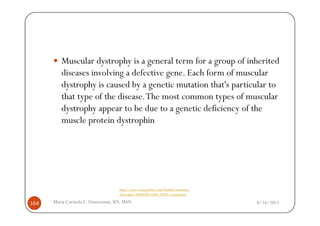 Muscular dystrophy is a general term for a group of inherited
         diseases involving a defective gene. Each form of muscular
         dystrophy is caused by a genetic mutation that's particular to
         that type of the disease. The most common types of muscular
         dystrophy appear to be due to a genetic deficiency of the
         muscle protein dystrophin




                                  http://www.mayoclinic.com/health/muscular-
                                  dystrophy/DS00200/DSECTION=symptoms

164   Maria Carmela L. Domocmat, RN, MSN                                       8/24/2011
 