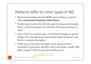 Patterns differ for other types of MD
         Myotonic dystrophy and most MFMs -passed along in a pattern
         called autosomal dominant inheritance.
         If either parent carries the defective gene for myotonic dystrophy,
         there's a 50 percent chance the disorder will be passed along to a
         child.
         Some of the less common types of muscular dystrophy are passed
         along in the same inheritance pattern that marks Duchenne's and
         Becker's muscular dystrophies.
         Other types of muscular dystrophy can be passed on from
         generation to generation and affect males and females equally. Still
         others require a defective gene from both parents.
                                  http://www.mayoclinic.com/health/muscular-
                                  dystrophy/DS00200/DSECTION=symptoms

167   Maria Carmela L. Domocmat, RN, MSN                                       8/24/2011
 