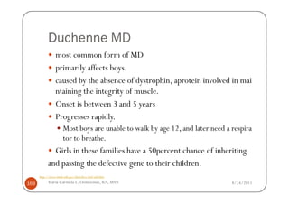 Duchenne MD
                most common form of MD
                primarily affects boys.
                caused by the absence of dystrophin, aprotein involved in mai
                ntaining the integrity of muscle.
                Onset is between 3 and 5 years
                Progresses rapidly.
                      Most boys are unable to walk by age 12, and later need a respira
                      tor to breathe.
             Girls in these families have a 50percent chance of inheriting
           and passing the defective gene to their children.
      http://www.ninds.nih.gov/disorders/md/md.htm

169        Maria Carmela L. Domocmat, RN, MSN                                  8/24/2011
 