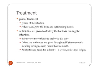 Treatment
        goal of treatment
            get rid of the infection
            reduce damage to the bone and surrounding tissues.
        Antibiotics are given to destroy the bacteria causing the
        infection.
            may receive more than one antibiotic at a time.
            Often, the antibiotics are given through an IV (intravenously,
            meaning through a vein) rather than by mouth.
            Antibiotics are taken for at least 4 - 6 weeks, sometimes longer.



17   Maria Carmela L. Domocmat, RN, MSN                               8/24/2011
 