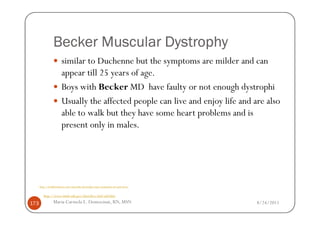 Becker Muscular Dystrophy
                       similar to Duchenne but the symptoms are milder and can
                       appear till 25 years of age.
                       Boys with Becker MD have faulty or not enough dystrophi
                       Usually the affected people can live and enjoy life and are also
                       able to walk but they have some heart problems and is
                       present only in males.




      http://healthmedcare.com/muscular-dystrophy-types-symptoms-of-each-form/


         http://www.ninds.nih.gov/disorders/md/md.htm

173              Maria Carmela L. Domocmat, RN, MSN                              8/24/2011
 