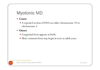 Myotonic MD
                  Cause
                       A repeated section of DNA on either chromosome 19 or
                       chromosome 3.
                  Onset
                       Congenital form appears at birth.
                       More common form may begin in teen or adult years.




      http://www.mda.org/disease/dm.html

178          Maria Carmela L. Domocmat, RN, MSN                               8/24/2011
 