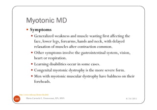 Myotonic MD
                  Symptoms
                       Generalized weakness and muscle wasting first affecting the
                       face, lower legs, forearms, hands and neck, with delayed
                       relaxation of muscles after contraction common.
                       Other symptoms involve the gastrointestinal system, vision,
                       heart or respiration.
                       Learning disabilities occur in some cases.
                       Congenital myotonic dystrophy is the more severe form.
                       Men with myotonic muscular dystrophy have baldness on their
                       foreheads.

      http://www.mda.org/disease/dm.html

180          Maria Carmela L. Domocmat, RN, MSN                             8/24/2011
 