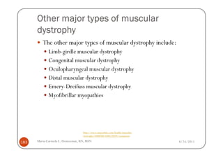 Other major types of muscular
      dystrophy
         The other major types of muscular dystrophy include:
             Limb-girdle muscular dystrophy
             Congenital muscular dystrophy
             Oculopharyngeal muscular dystrophy
             Distal muscular dystrophy
             Emery-Dreifuss muscular dystrophy
             Myofibrillar myopathies




                                  http://www.mayoclinic.com/health/muscular-
                                  dystrophy/DS00200/DSECTION=symptoms

183   Maria Carmela L. Domocmat, RN, MSN                                       8/24/2011
 