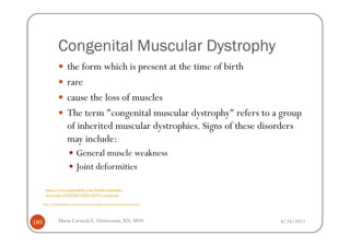Congenital Muscular Dystrophy
                       the form which is present at the time of birth
                       rare
                       cause the loss of muscles
                       The term "congenital muscular dystrophy" refers to a group
                       of inherited muscular dystrophies. Signs of these disorders
                       may include:
                              General muscle weakness
                              Joint deformities

       http://www.mayoclinic.com/health/muscular-
       dystrophy/DS00200/DSECTION=symptoms

      http://healthmedcare.com/muscular-dystrophy-types-symptoms-of-each-form/




185              Maria Carmela L. Domocmat, RN, MSN                              8/24/2011
 