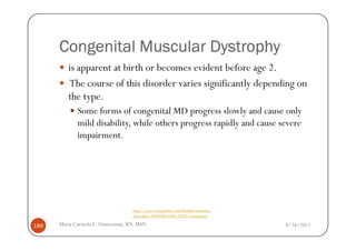 Congenital Muscular Dystrophy
         is apparent at birth or becomes evident before age 2.
         The course of this disorder varies significantly depending on
         the type.
             Some forms of congenital MD progress slowly and cause only
             mild disability, while others progress rapidly and cause severe
             impairment.




                                  http://www.mayoclinic.com/health/muscular-
                                  dystrophy/DS00200/DSECTION=symptoms

186   Maria Carmela L. Domocmat, RN, MSN                                       8/24/2011
 
