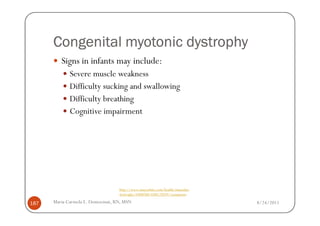 Congenital myotonic dystrophy
         Signs in infants may include:
             Severe muscle weakness
             Difficulty sucking and swallowing
             Difficulty breathing
             Cognitive impairment




                                  http://www.mayoclinic.com/health/muscular-
                                  dystrophy/DS00200/DSECTION=symptoms

187   Maria Carmela L. Domocmat, RN, MSN                                       8/24/2011
 