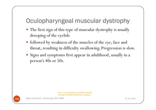 Oculopharyngeal muscular dystrophy
         The first sign of this type of muscular dystrophy is usually
         drooping of the eyelids
         followed by weakness of the muscles of the eye, face and
         throat, resulting in difficulty swallowing. Progression is slow.
         Signs and symptoms first appear in adulthood, usually in a
         person's 40s or 50s.




                                  http://www.mayoclinic.com/health/muscular-
                                  dystrophy/DS00200/DSECTION=symptoms

189   Maria Carmela L. Domocmat, RN, MSN                                       8/24/2011
 