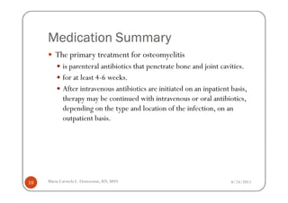 Medication Summary
        The primary treatment for osteomyelitis
            is parenteral antibiotics that penetrate bone and joint cavities.
            for at least 4-6 weeks.
            After intravenous antibiotics are initiated on an inpatient basis,
            therapy may be continued with intravenous or oral antibiotics,
            depending on the type and location of the infection, on an
            outpatient basis.




19   Maria Carmela L. Domocmat, RN, MSN                                 8/24/2011
 