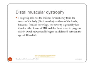 Distal muscular dystrophy
         This group involves the muscles farthest away from the
         center of the body (distal muscles) — those of the hands,
         forearms, feet and lower legs. The severity is generally less
         than for other forms of MD, and this form tends to progress
         slowly. Distal MD generally begins in adulthood between the
         ages of 40 and 60.




                                  http://www.mayoclinic.com/health/muscular-
                                  dystrophy/DS00200/DSECTION=symptoms

191   Maria Carmela L. Domocmat, RN, MSN                                       8/24/2011
 