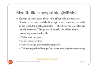 Myofibrillar myopathies(MFMs)
                             (MFMs)
         Though in some cases the MFMs affect only the muscles
         closest to the center of the body (proximal muscles) — such
         as the shoulder and hip muscles — the distal muscles also are
         usually involved. This group of muscle disorders also is
         commonly associated with:
             Stiffness of the spine
             Muscle contractures
             Nerve damage (peripheral neuropathy)
             Thickening and stiffening of the heart muscle (cardiomyopathy)


                                  http://www.mayoclinic.com/health/muscular-
                                  dystrophy/DS00200/DSECTION=symptoms

194   Maria Carmela L. Domocmat, RN, MSN                                       8/24/2011
 